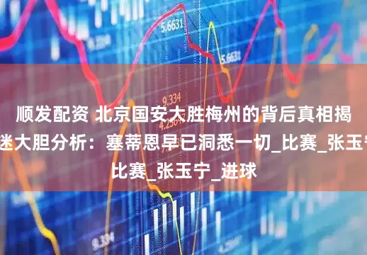 顺发配资 北京国安大胜梅州的背后真相揭示！球迷大胆分析：塞蒂恩早已洞悉一切_比赛_张玉宁_进球