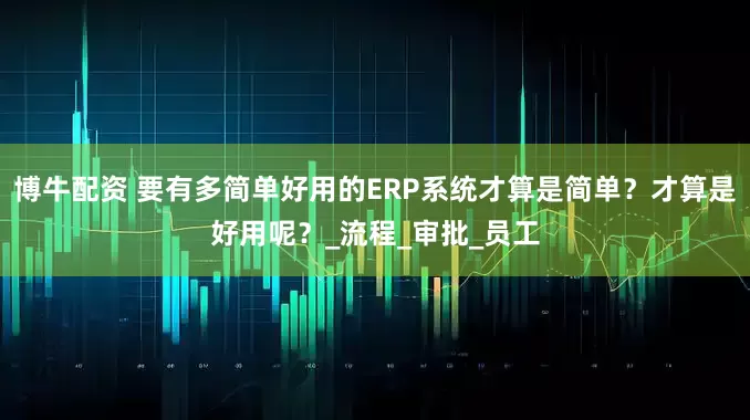 博牛配资 要有多简单好用的ERP系统才算是简单？才算是好用呢？_流程_审批_员工