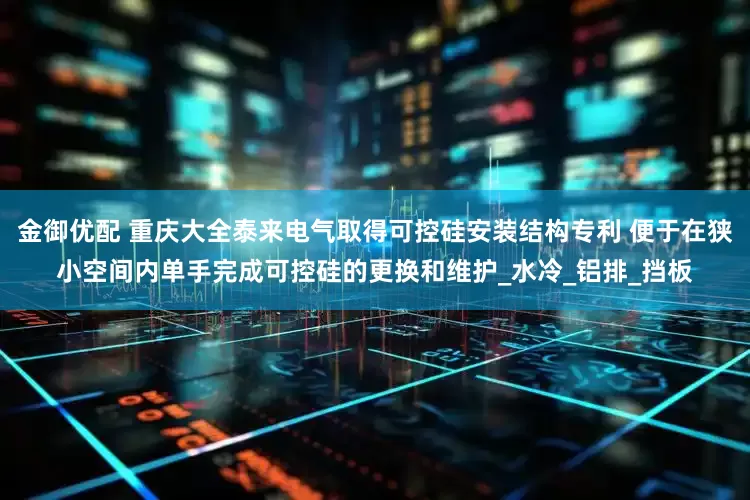 金御优配 重庆大全泰来电气取得可控硅安装结构专利 便于在狭小空间内单手完成可控硅的更换和维护_水冷_铝排_挡板