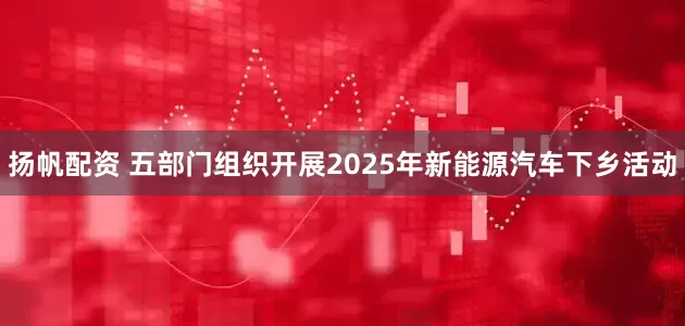 扬帆配资 五部门组织开展2025年新能源汽车下乡活动