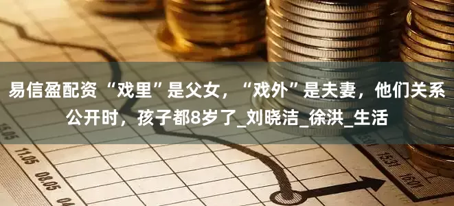 易信盈配资 “戏里”是父女，“戏外”是夫妻，他们关系公开时，孩子都8岁了_刘晓洁_徐洪_生活