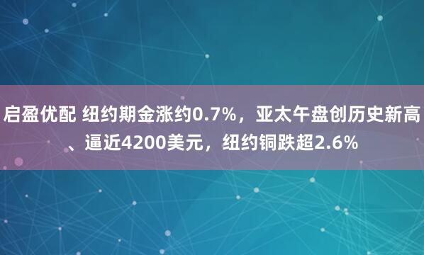 启盈优配 纽约期金涨约0.7%,亚太午盘创历史新高、逼近4200美元,纽约铜跌超2.6%
