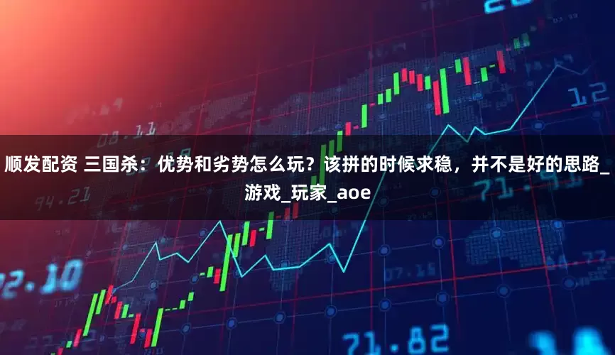 顺发配资 三国杀：优势和劣势怎么玩？该拼的时候求稳，并不是好的思路_游戏_玩家_aoe