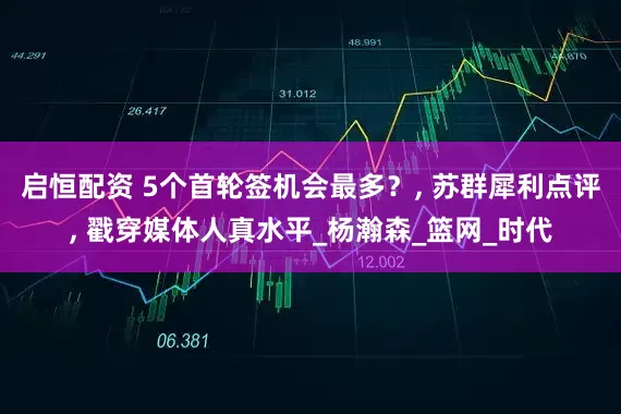 启恒配资 5个首轮签机会最多？, 苏群犀利点评, 戳穿媒体人真水平_杨瀚森_篮网_时代