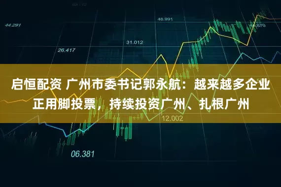 启恒配资 广州市委书记郭永航：越来越多企业正用脚投票，持续投资广州、扎根广州