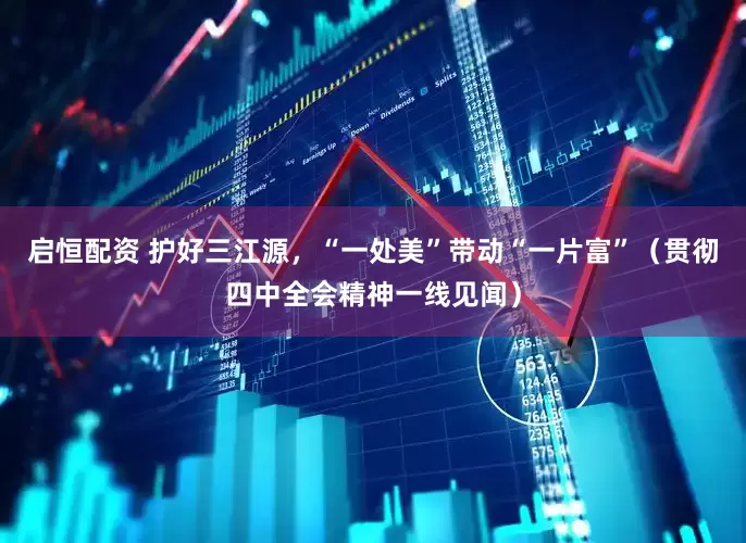 启恒配资 护好三江源，“一处美”带动“一片富”（贯彻四中全会精神一线见闻）