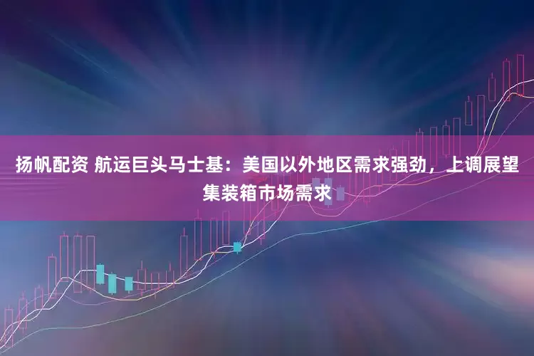 扬帆配资 航运巨头马士基：美国以外地区需求强劲，上调展望集装箱市场需求