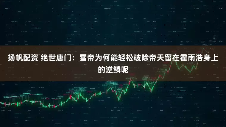 扬帆配资 绝世唐门:雪帝为何能轻松破除帝天留在霍雨浩身上的逆鳞呢