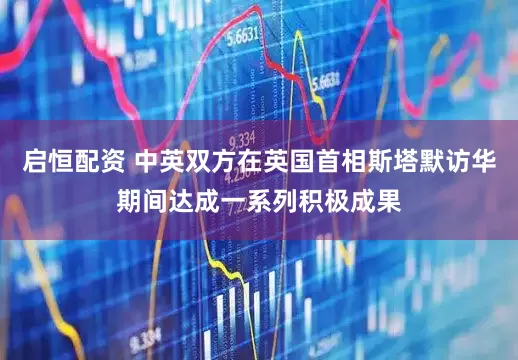 启恒配资 中英双方在英国首相斯塔默访华期间达成一系列积极成果