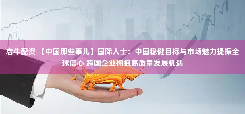 启牛配资 【中国那些事儿】国际人士：中国稳健目标与市场魅力提振全球信心 跨国企业拥抱高质量发展机遇