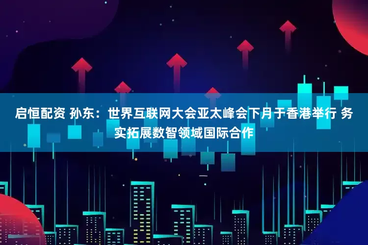 启恒配资 孙东：世界互联网大会亚太峰会下月于香港举行 务实拓展数智领域国际合作
