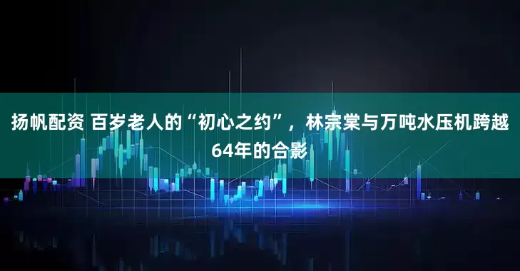 扬帆配资 百岁老人的“初心之约”,林宗棠与万吨水压机跨越64年的合影